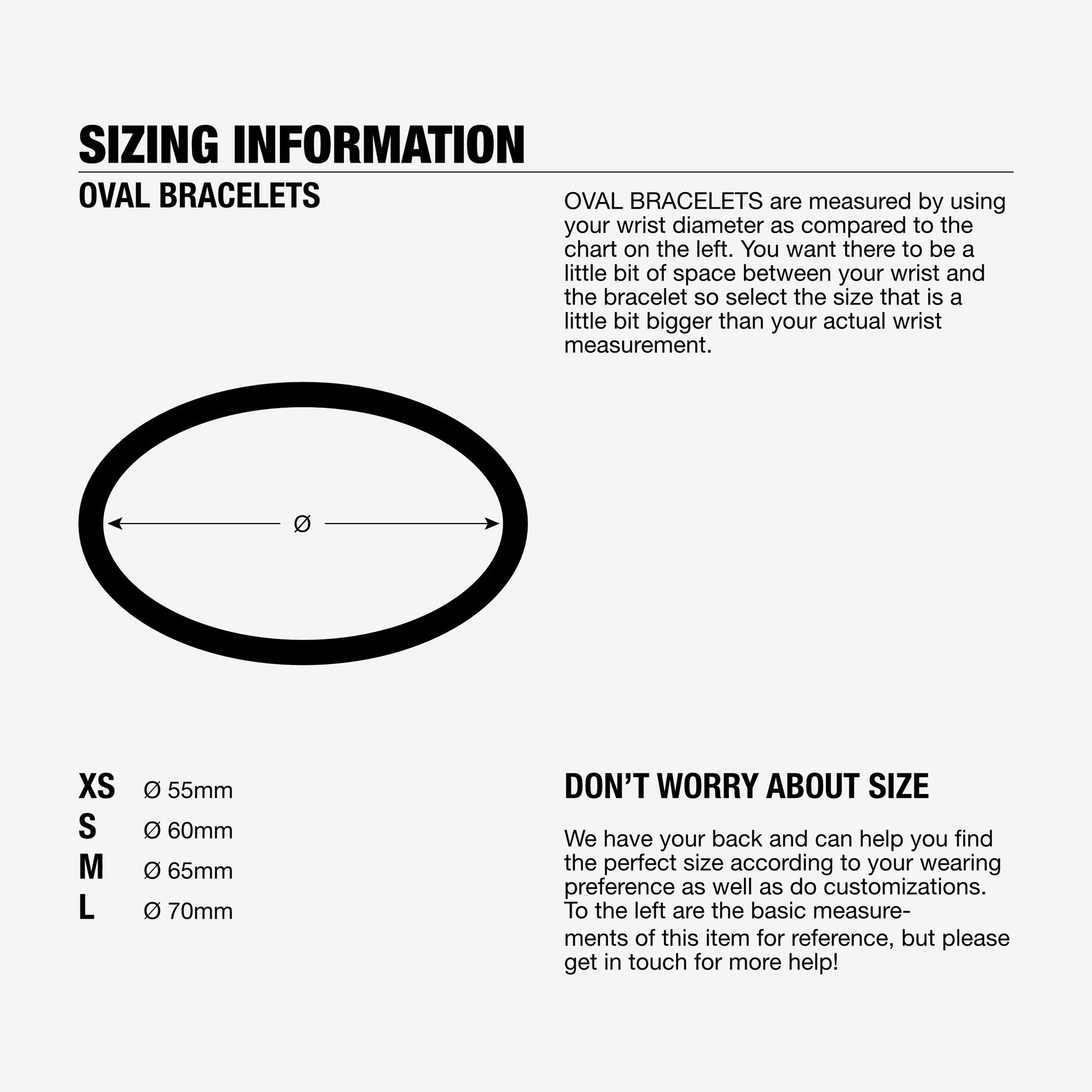 Oval Bracelets are measured by using your wrist diameter. Sizing information for bracelets, 55mm diameter 60mm diameter, 65mm diameter or 70mm diameter.